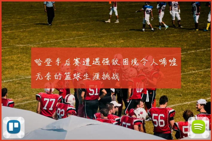 哈登季后赛遭遇强敌困境令人唏嘘无奈的篮球生涯挑战