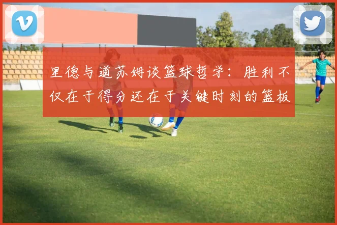 里德与道苏姆谈篮球哲学：胜利不仅在于得分还在于关键时刻的篮板球