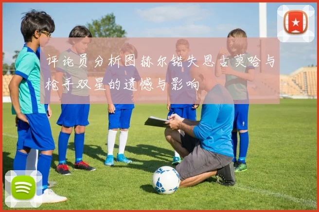评论员分析图赫尔错失恩古莫哈与枪手双星的遗憾与影响