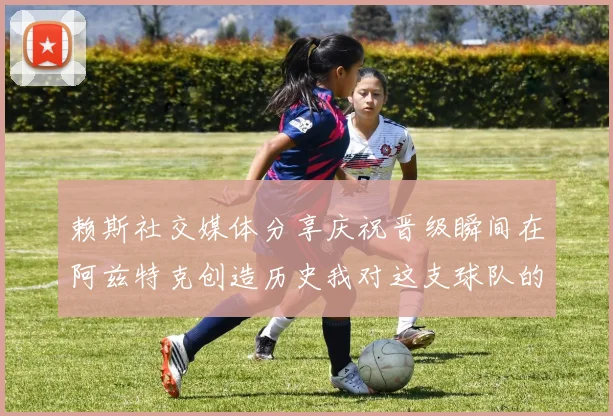 赖斯社交媒体分享庆祝晋级瞬间在阿兹特克创造历史我对这支球队的热爱无以言表