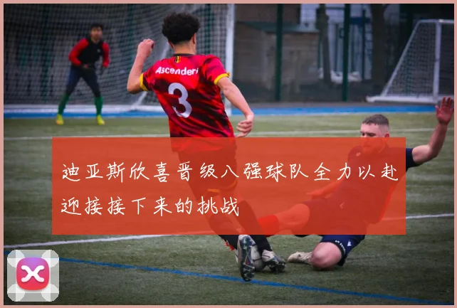 迪亚斯欣喜晋级八强球队全力以赴迎接接下来的挑战