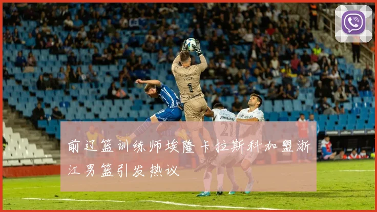 前辽篮训练师埃隆卡拉斯科加盟浙江男篮引发热议