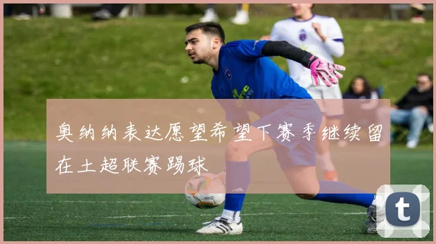 奥纳纳表达愿望希望下赛季继续留在土超联赛踢球
