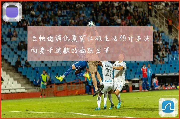 兰帕德调侃夏窗忙碌生活预计多次向妻子道歉的幽默分享