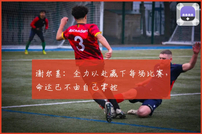谢尔基：全力以赴赢下每场比赛，命运已不由自己掌控